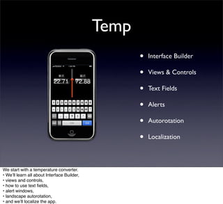 Temp
                                                    •   Interface Builder

                                                    •   Views & Controls

                                                    •   Text Fields

                                                    •   Alerts

                                                    •   Autorotation

                                                    •   Localization



We start with a temperature converter.
• Weʼll learn all about Interface Builder,
• views and controls,
• how to use text ﬁelds,
• alert windows,
• landscape autorotation,
• and weʼll localize the app.
 