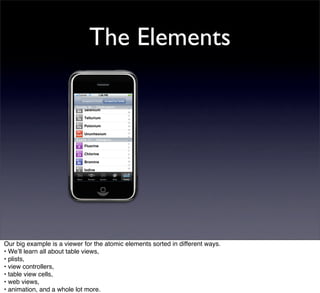 The Elements




Our big example is a viewer for the atomic elements sorted in different ways.
• Weʼll learn all about table views,
• plists,
• view controllers,
• table view cells,
• web views,
• animation, and a whole lot more.
 