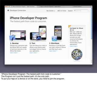 “iPhone Developer Program: The fastest path from code to customer.”
The Program isnʼt just the fastest path: itʼs the only path.
To put your App on a device or on the store, you need to join the program.
 