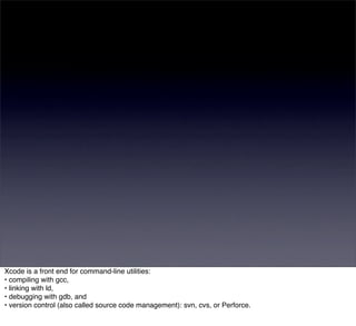 Xcode is a front end for command-line utilities:
• compiling with gcc,
• linking with ld,
• debugging with gdb, and
• version control (also called source code management): svn, cvs, or Perforce.
 