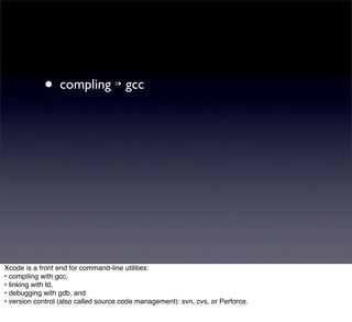• compling ↣ gcc




Xcode is a front end for command-line utilities:
• compiling with gcc,
• linking with ld,
• debugging with gdb, and
• version control (also called source code management): svn, cvs, or Perforce.
 