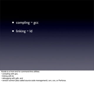 • compling ↣ gcc
            • linking ↣ ld




Xcode is a front end for command-line utilities:
• compiling with gcc,
• linking with ld,
• debugging with gdb, and
• version control (also called source code management): svn, cvs, or Perforce.
 