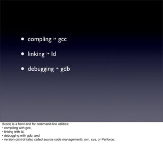 • compling ↣ gcc
            • linking ↣ ld
            • debugging ↣ gdb



Xcode is a front end for command-line utilities:
• compiling with gcc,
• linking with ld,
• debugging with gdb, and
• version control (also called source code management): svn, cvs, or Perforce.
 
