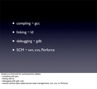 • compling ↣ gcc
            • linking ↣ ld
            • debugging ↣ gdb
            • SCM ↣ svn, cvs, Perforce


Xcode is a front end for command-line utilities:
• compiling with gcc,
• linking with ld,
• debugging with gdb, and
• version control (also called source code management): svn, cvs, or Perforce.
 