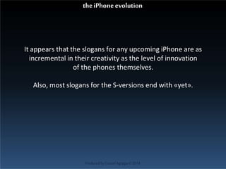 It appears that the slogans for any upcoming iPhone are as
incremental in their creativity as the level of innovation
of the phones themselves.
Also, most slogans for the S-versions end with «yet».
ProducedbyCassiel Agrippa©2014
theiPhoneevolution
 