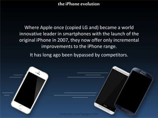 Where Apple once (copied LG and) became a world
innovative leader in smartphones with the launch of the
original iPhone in 2007, they now offer only incremental
improvements to the iPhone range.
It has long ago been bypassed by competitors.
theiPhoneevolution
ProducedbyCassiel Agrippa©2014
 