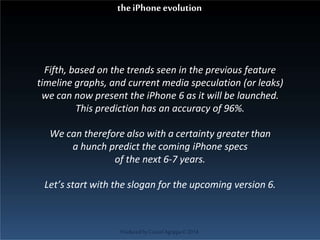 Fifth, based on the trends seen in the previous feature
timeline graphs, and current media speculation (or leaks)
we can now present the iPhone 6 as it will be launched.
This prediction has an accuracy of 96%.
We can therefore also with a certainty greater than
a hunch predict the coming iPhone specs
of the next 6-7 years.
Let’s start with the slogan for the upcoming version 6.
ProducedbyCassiel Agrippa©2014
theiPhoneevolution
 
