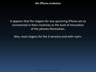 the iPhone evolution 
It appears that the slogans for any upcoming iPhone are as 
incremental in their creativity as the level of innovation 
of the phones themselves. 
Also, most slogans for the S-versions end with «yet». 
Produced by Cassiel Agrippa © 2014 
 
