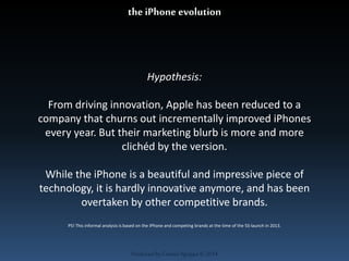 the iPhone evolution 
Hypothesis: 
From driving innovation, Apple has been reduced to a 
company that churns out incrementally improved iPhones 
every year. But their marketing blurb is more and more 
clichéd by the version. 
While the iPhone is a beautiful and impressive piece of 
technology, it is hardly innovative anymore, and has been 
overtaken by other competitive brands. 
PS! This informal analysis is based on the iPhone and competing brands at the time of the 5S-launch in 2013. 
Produced by Cassiel Agrippa © 2014 
 