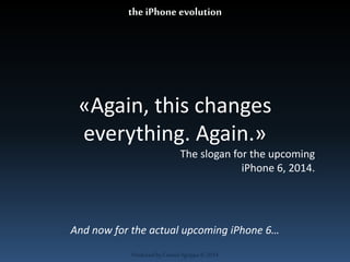 «Again, this changes 
everything. Again.» 
The slogan for the upcoming 
Produced by Cassiel Agrippa © 2014 
iPhone 6, 2014. 
the iPhone evolution 
And now for the actual upcoming iPhone 6… 
 