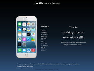 the iPhone evolution 
iPhone 6 
A8 chip 
2 GB RAM 
4.7‘ (+ 5.5’) 
1136x640 
326 DPI 
117 g 
D: 7.7 mm 
L: 123.6 mm 
10 MP 
iOS 8.0 
Produced by Cassiel Agrippa © 2014 
This is 
nothing short of 
revolutionary!!!! 
…although you know it will sell in the millions, 
and you’ll want one too. So will I. 
The design might actually not be as radically different from the current model 5S or the mockup depicted above. 
(Mockup by The Tech Block) 
 