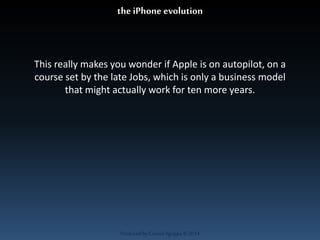 the iPhone evolution 
This really makes you wonder if Apple is on autopilot, on a 
course set by the late Jobs, which is only a business model 
that might actually work for ten more years. 
Produced by Cassiel Agrippa © 2014 
 