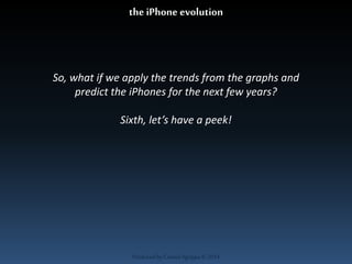 the iPhone evolution 
So, what if we apply the trends from the graphs and 
predict the iPhones for the next few years? 
Sixth, let’s have a peek! 
Produced by Cassiel Agrippa © 2014 
 