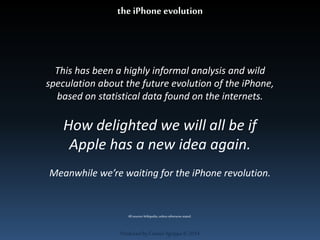 the iPhone evolution 
This has been a highly informal analysis and wild 
speculation about the future evolution of the iPhone, 
based on statistical data found on the internets. 
How delighted we will all be if 
Apple has a new idea again. 
Meanwhile we’re waiting for the iPhone revolution. 
All sources Wikipedia, unless otherwise stated. 
Produced by Cassiel Agrippa © 2014 
