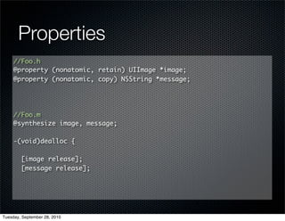 Properties
     //Foo.h
     @property (nonatomic, retain) UIImage *image;
     @property (nonatomic, copy) NSString *message;




     //Foo.m
     @synthesize image, message;

     -(void)dealloc {

        [image release];
        [message release];




Tuesday, September 28, 2010
 