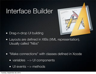 Interface Builder


           Drag-n-drop UI building
           Layouts are deﬁned in XIBs (XML representation).
           Usually called "Nibs"


           "Make connections" with classes deﬁned in Xcode
                variables --> UI components
                UI events --> methods
Tuesday, September 28, 2010
 