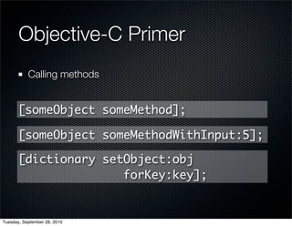 Objective-C Primer
           Calling methods


       [someObject someMethod];

       [someObject someMethodWithInput:5];

       [dictionary setObject:obj
                      forKey:key];


Tuesday, September 28, 2010
 