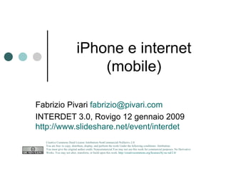 iPhone e internet (mobile) Fabrizio Pivari  [email_address] INTERDET 3.0, Rovigo 12 gennaio 2009 http://www.slideshare.net/event/interdet   Creative Commons Deed License Attribution-NonCommercial-NoDerivs 2.0.  You are free: to copy, distribute, display, and perform the work Under the following conditions: Attribution. You must give the original author credit. Noncommercial.You may not use this work for commercial purposes. No Derivative Works. You may not alter, transform, or build upon this work.  http://creativecommons.org/licenses/by-nc-nd/2.0/   
