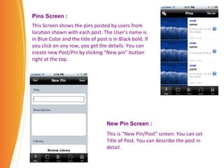 Pins Screen :   This Screen shows the pins posted by users from location shown with each post. The User's name is in Blue Color and the title of post is in Black bold. If you click on any row, you get the details. You can create new Post/Pin by clicking “New pin” button right at the top. New Pin Screen : This is “New Pin/Post” screen. You can set Title of Post. You can describe the post in detail. 