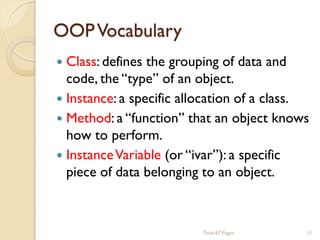 OOP Vocabulary


Class: defines the grouping of data and
code, the ―type‖ of an object.
 Instance: a specific allocation of a class.
 Method: a ―function‖ that an object knows
how to perform.
 Instance Variable (or ―ivar‖): a specific
piece of data belonging to an object.

Total 67 Pages

11

 