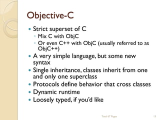 Objective-C








Strict superset of C

◦ Mix C with ObjC
◦ Or even C++ with ObjC (usually referred to as
ObjC++)

A very simple language, but some new
syntax
Single inheritance, classes inherit from one
and only one superclass
Protocols define behavior that cross classes
Dynamic runtime
Loosely typed, if you’d like
Total 67 Pages

13

 