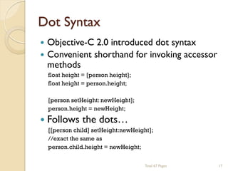 Dot Syntax


Objective-C 2.0 introduced dot syntax
 Convenient shorthand for invoking accessor
methods
float height = [person height];
float height = person.height;
[person setHeight: newHeight];
person.height = newHeight;

 Follows

the dots…

[[person child] setHeight:newHeight];
//exact the same as
person.child.height = newHeight;
Total 67 Pages

17

 