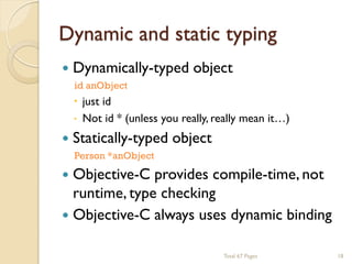 Dynamic and static typing


Dynamically-typed object
id anObject




 just id
 Not id * (unless you really, really mean it…)

Statically-typed object
Person *anObject

Objective-C provides compile-time, not
runtime, type checking
 Objective-C always uses dynamic binding
Total 67 Pages

18

 