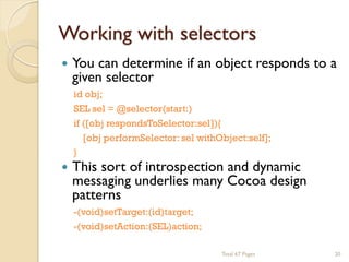 Working with selectors




You can determine if an object responds to a
given selector
id obj;
SEL sel = @selector(start:)
if ([obj respondsToSelector:sel]){
[obj performSelector: sel withObject:self];
}

This sort of introspection and dynamic
messaging underlies many Cocoa design
patterns
-(void)setTarget:(id)target;
-(void)setAction:(SEL)action;
Total 67 Pages

20

 