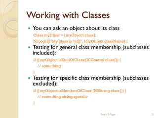 Working with Classes


You can ask an object about its class
Class myClass = [myObject class];



NSLog(@"My class is %@", [myObject className]);

Testing for general class membership (subclasses
included):
if ([myObject isKindOfClass:[UIControl class]]) {
// something



}

Testing for specific class membership (subclasses
excluded):
if ([myObject isMemberOfClass:[NSString class]]) {
// something string specific
}
Total 67 Pages

21

 
