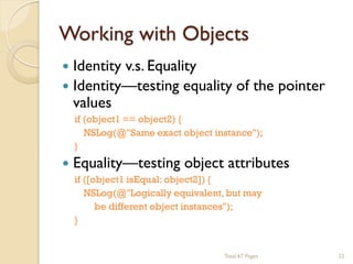 Working with Objects


Identity v.s. Equality
 Identity—testing equality of the pointer
values


if (object1 == object2) {
NSLog(@"Same exact object instance");
}

Equality—testing object attributes
if ([object1 isEqual: object2]) {
NSLog(@"Logically equivalent, but may
be different object instances");
}

Total 67 Pages

22

 