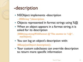 -description



NSObject implements -description
- (NSString *)description;

Objects represented in format strings using %@
 When an object appears in a format string, it is
asked for its description



[NSString stringWithFormat: @”The answer is: %@”,
myObject];

You can log an object’s description with:
NSLog([anObject description]);

Your custom subclasses can override description
to return more specific information
Total 67 Pages

23

 