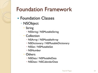 Foundation Framework


Foundation Classes
◦ NSObject
 String

 NSString / NSMutableString

 Collection





NSArray / NSMutableArray
NSDictionary / NSMutableDictionary
NSSet / NSMutableSet
NSNumber

 Others

 NSData / NSMutableData
 NSDate / NSCalendarDate
Total 67 Pages

24

 