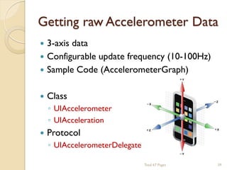 Getting raw Accelerometer Data


3-axis data
 Configurable update frequency (10-100Hz)
 Sample Code (AccelerometerGraph)


Class



Protocol

◦ UIAccelerometer
◦ UIAcceleration
◦ UIAccelerometerDelegate
Total 67 Pages

39

 
