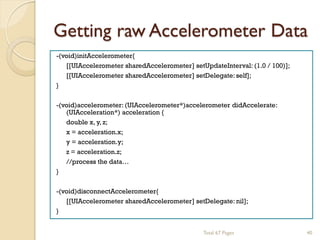 Getting raw Accelerometer Data
-(void)initAccelerometer{
[[UIAccelerometer sharedAccelerometer] setUpdateInterval: (1.0 / 100)];
[[UIAccelerometer sharedAccelerometer] setDelegate: self];
}
-(void)accelerometer: (UIAccelerometer*)accelerometer didAccelerate:
(UIAcceleration*) acceleration {
double x, y, z;
x = acceleration.x;
y = acceleration.y;
z = acceleration.z;
//process the data…
}
-(void)disconnectAccelerometer{
[[UIAccelerometer sharedAccelerometer] setDelegate: nil];
}
Total 67 Pages

40

 