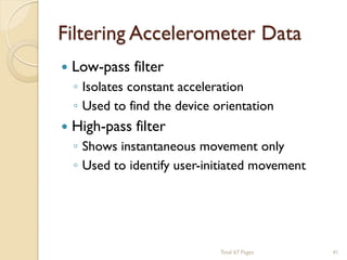 Filtering Accelerometer Data


Low-pass filter



High-pass filter

◦ Isolates constant acceleration
◦ Used to find the device orientation
◦ Shows instantaneous movement only
◦ Used to identify user-initiated movement

Total 67 Pages

41

 
