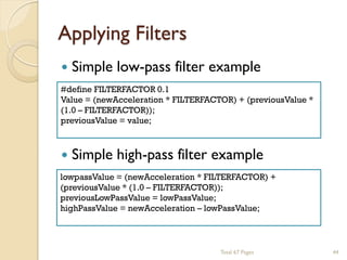 Applying Filters


Simple low-pass filter example

#define FILTERFACTOR 0.1
Value = (newAcceleration * FILTERFACTOR) + (previousValue *
(1.0 – FILTERFACTOR));
previousValue = value;



Simple high-pass filter example

lowpassValue = (newAcceleration * FILTERFACTOR) +
(previousValue * (1.0 – FILTERFACTOR));
previousLowPassValue = lowPassValue;
highPassValue = newAcceleration – lowPassValue;

Total 67 Pages

44

 