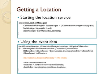 Getting a Location


Starting the location service

-(void)initLocationManager{
CLLocationManager* locManager = [[CLLocationManager alloc] init];
locManager.delegate = self;
[locManager startUpdatingLocation];
}



Using the event data

-(void)locationManager: (CLLocationManager*)manager didUpdateToLocation:
(CLLocation*)newLocation fromLocation: (CLLocation*)oldLocation{
NSTimerInterval howRecent = [newLocation.timestamp timeIntervalSinceNow];
if(howRecent < -10) return;
if(newLocation.horizontalAccuracy > 100) return;
//Use the coordinate data.
double lat = newLocation.coordinate.latitude;
double lon = newLocation.coordinate.longitude;
}
Total 67 Pages

46

 