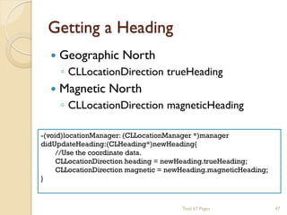 Getting a Heading


Geographic North



Magnetic North

◦ CLLocationDirection trueHeading
◦ CLLocationDirection magneticHeading

-(void)locationManager: (CLLocationManager *)manager
didUpdateHeading:(CLHeading*)newHeading{
//Use the coordinate data.
CLLocationDirection heading = newHeading.trueHeading;
CLLocationDirection magnetic = newHeading.magneticHeading;
}

Total 67 Pages

47

 