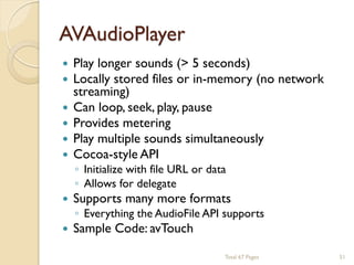 AVAudioPlayer







Play longer sounds (> 5 seconds)
Locally stored files or in-memory (no network
streaming)
Can loop, seek, play, pause
Provides metering
Play multiple sounds simultaneously
Cocoa-style API



Supports many more formats



Sample Code: avTouch

◦ Initialize with file URL or data
◦ Allows for delegate

◦ Everything the AudioFile API supports

Total 67 Pages

51

 