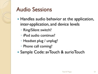 Audio Sessions




Handles audio behavior at the application,
inter-application, and device levels
◦
◦
◦
◦

Ring/Silent switch?
iPod audio continue?
Headset plug / unplug?
Phone call coming?

Sample Code: avTouch & aurioTouch

Total 67 Pages

53

 