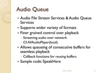 Audio Queue






Audio File Stream Services & Audio Queue
Services
Supports wider variety of formats
Finer grained control over playback
◦ Streaming audio over network
◦ Cf: AVAudioPlayer(local)

Allows queueing of consecutive buffers for
seamless playback
◦ Callback functions for reusing buffers

Sample code: SpeakHere
Total 67 Pages

55

 