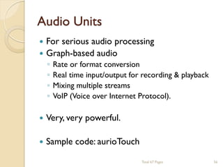 Audio Units


For serious audio processing
 Graph-based audio
◦
◦
◦
◦

Rate or format conversion
Real time input/output for recording & playback
Mixing multiple streams
VoIP (Voice over Internet Protocol).



Very, very powerful.



Sample code: aurioTouch
Total 67 Pages

56

 