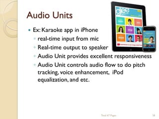 Audio Units


Ex: Karaoke app in iPhone
◦ real-time input from mic
◦ Real-time output to speaker
◦ Audio Unit provides excellent responsiveness
◦ Audio Unit controls audio flow to do pitch
tracking, voice enhancement, iPod
equalization, and etc.

Total 67 Pages

58

 
