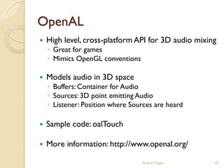 OpenAL


High level, cross-platform API for 3D audio mixing



Models audio in 3D space



Sample code: oalTouch



More information: http://www.openal.org/

◦ Great for games
◦ Mimics OpenGL conventions

◦ Buffers: Container for Audio
◦ Sources: 3D point emitting Audio
◦ Listener: Position where Sources are heard

Total 67 Pages

59

 