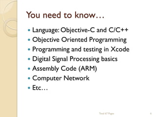 You need to know…


Language: Objective-C and C/C++
 Objective Oriented Programming
 Programming and testing in Xcode
 Digital Signal Processing basics
 Assembly Code (ARM)
 Computer Network
 Etc…

Total 67 Pages

6

 