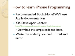 How to learn iPhone Programming


Recommended Book: None! We’ll use
Apple documentation
 iOS Developer Center:
◦ Download the sample code and learn.

http://developer.apple.com/devcenter/ios/index.action



Write the code by yourself… Trial and
error.

Total 67 Pages

8

 