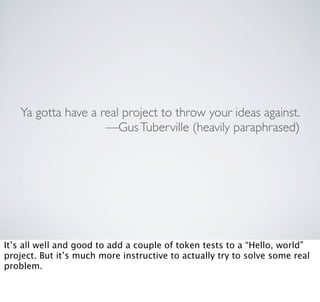 Ya gotta have a real project to throw your ideas against.
                     —Gus Tuberville (heavily paraphrased)




It’s all well and good to add a couple of token tests to a “Hello, world”
project. But it’s much more instructive to actually try to solve some real
problem.
 