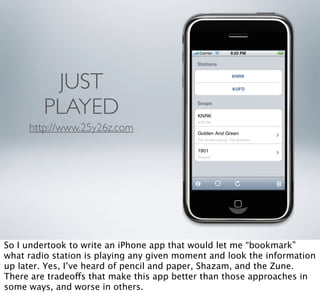 JUST
         PLAYED
     http://www.25y26z.com




So I undertook to write an iPhone app that would let me “bookmark”
what radio station is playing any given moment and look the information
up later. Yes, I’ve heard of pencil and paper, Shazam, and the Zune.
There are tradeoffs that make this app better than those approaches in
some ways, and worse in others.
 