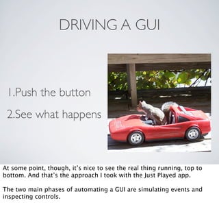 DRIVING A GUI



 1.Push the button
 2.See what happens



At some point, though, it’s nice to see the real thing running, top to
bottom. And that’s the approach I took with the Just Played app.

The two main phases of automating a GUI are simulating events and
inspecting controls.
 