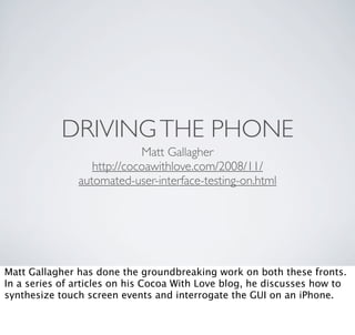 DRIVING THE PHONE
                            Matt Gallagher
                  http://cocoawithlove.com/2008/11/
               automated-user-interface-testing-on.html




Matt Gallagher has done the groundbreaking work on both these fronts.
In a series of articles on his Cocoa With Love blog, he discusses how to
synthesize touch screen events and interrogate the GUI on an iPhone.
 